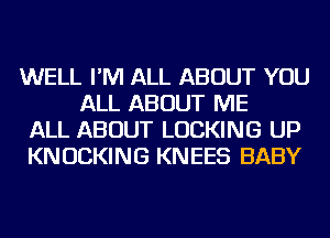 WELL I'M ALL ABOUT YOU
ALL ABOUT ME

ALL ABOUT LOCKING UP

KNUCKING KNEES BABY