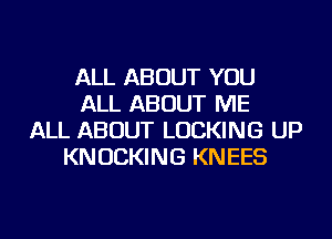 ALL ABOUT YOU
ALL ABOUT ME
ALL ABOUT LOCKING UP
KNUCKING KNEES