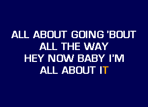 ALL ABOUT GOING 'BOUT
ALL THE WAY
HEY NOW BABY I'M
ALL ABOUT IT