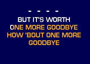 BUT ITS WORTH
ONE MORE GOODBYE
HOW 'BOUT ONE MORE
GOODBYE