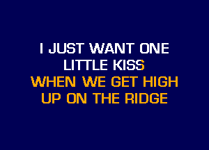 I JUST WANT ONE
LI'ITLE KISS
WHEN WE GET HIGH
UP ON THE RIDGE