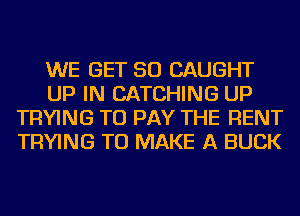 WE GET SO CAUGHT
UP IN CATCHING UP
TRYING TO PAY THE RENT
TRYING TO MAKE A BUCK