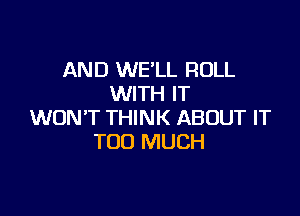 AND WE'LL ROLL
WITH IT

WON'T THINK ABOUT IT
TOO MUCH