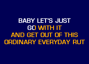 BABY LET'S JUST
GO WITH IT
AND GET OUT OF THIS
ORDINARY EVERYDAY RUT