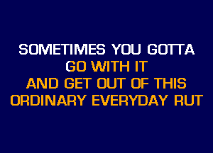 SOMETIMES YOU GO'ITA
GO WITH IT
AND GET OUT OF THIS
ORDINARY EVERYDAY RUT