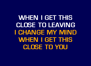WHEN I GET THIS
CLOSE TO LEAVING
l CHANGE MY MIND

WHEN I GET THIS

CLOSE TO YOU

g