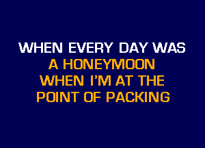 WHEN EVERY DAY WAS
A HONEYMOON
WHEN I'M AT THE
POINT OF PACKING