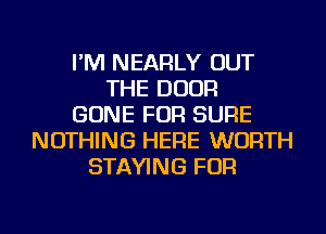 I'M NEARLY OUT
THE DOOR
GONE FOR SURE
NOTHING HERE WORTH
STAYING FOR