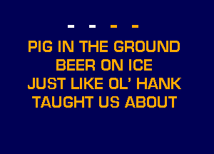 PIG IN THE GROUND
BEER 0N ICE
JUST LIKE OL' HANK
TAUGHT US ABOUT