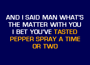 AND I SAID MAN WHAT'S
THE MATTER WITH YOU
I BET YOU'VE TASTED
PEPPER SPRAY A TIME
OR TWO