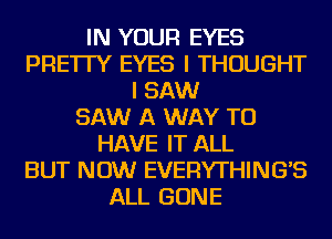 IN YOUR EYES
PRE'ITY EYES I THOUGHT
I SAW
SAW A WAY TO
HAVE IT ALL
BUT NOW EVERYTHING'S
ALL GONE