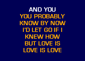 AND YOU
YOU PROBABLY
KNOW BY NOW

I'D LET GO IF I

KNEW HOW
BUT LOVE IS
LOVE IS LOVE