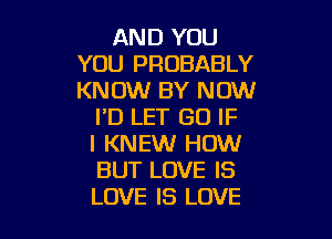 AND YOU
YOU PROBABLY
KNOW BY NOW

I'D LET GO IF

I KNEW HOW
BUT LOVE IS
LOVE IS LOVE