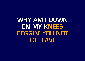 WHY AM I DOWN
ON MY KNEES

BEGGIN' YOU NOT
TO LEAVE