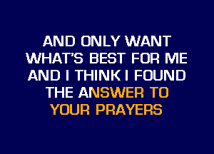 AND ONLY WANT
WHAT'S BEST FOR ME
AND I THINKI FOUND

THE ANSWER TO

YOUR PRAYERS