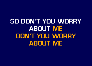 SO DON'T YOU WORRY
ABOUT ME

DON'T YOU WORRY
ABOUT ME