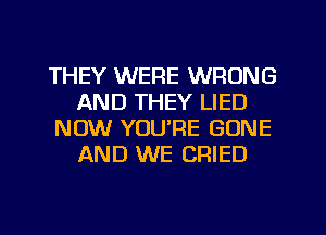 THEY WERE WRONG
AND THEY LIED
NOW YOU'RE GONE
AND WE CRIED
