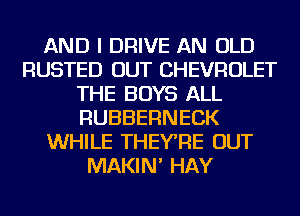 AND I DRIVE AN OLD
RUSTED OUT CHEVROLET
THE BOYS ALL
RUBBERNECK
WHILE THEYRE OUT
MAKIN' HAY