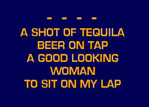 A SHOT 0F TEQUILA
BEER 0N TAP

A GOOD LOOKING
WOMAN
T0 SIT ON MY LAP