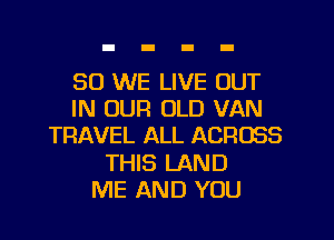 SO WE LIVE OUT
IN OUR OLD VAN
TRAVEL ALL ACROSS
THIS LAND
ME AND YOU