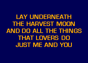 LAY UNDERNEATH
THE HARVEST MOON
AND DO ALL THE THINGS
THAT LOVERS DO
JUST ME AND YOU