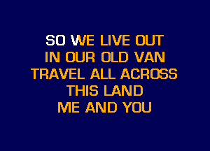 SO WE LIVE OUT
IN OUR OLD VAN
TRAVEL ALL ACROSS
THIS LAND
ME AND YOU