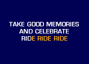 TAKE GOOD MEMORIES
AND CELEBRATE
RIDE RIDE RIDE