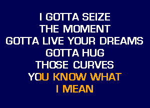 I GO'ITA SEIZE
THE MOMENT
GO'ITA LIVE YOUR DREAMS
GO'ITA HUG
THOSE CURVES
YOU KNOW WHAT
I MEAN