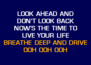 LOOK AHEAD AND
DON'T LOOK BACK
NOW'S THE TIME TO
LIVE YOUR LIFE
BREATHE DEEP AND DRIVE
OOH OOH OOH