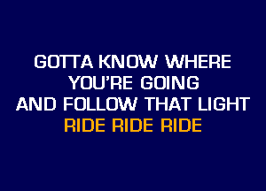 GO'ITA KNOW WHERE
YOU'RE GOING
AND FOLLOW THAT LIGHT
RIDE RIDE RIDE