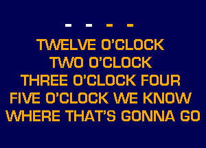 TWELVE O'CLOCK
TWO O'CLOCK
THREE O'CLOCK FOUR
FIVE O'CLOCK WE KNOW
WHERE THAT'S GONNA GO