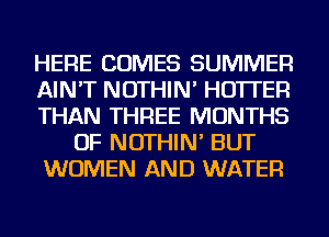 HERE COMES SUMMER
AIN'T NOTHIN' HO'ITEFl
THAN THREE MONTHS
OF NOTHIN' BUT
WOMEN AND WATER