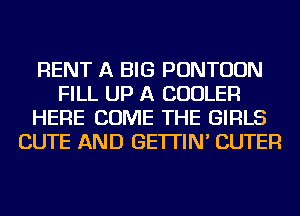RENT A BIG PONTUUN
FILL UP A COOLER
HERE COME THE GIRLS
CUTE AND GE'ITIN' CUTER