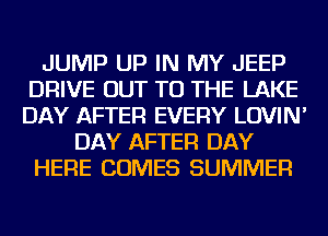 JUMP UP IN MY JEEP
DRIVE OUT TO THE LAKE
DAY AFTER EVERY LOVIN'

DAY AFTER DAY
HERE COMES SUMMER