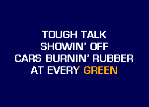 TOUGH TALK
SHOWIN' OFF
CARS BURNIN' RUBBER
AT EVERY GREEN