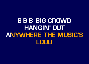 B-B-B BIG CROWD
HANGIN' OUT
ANYWHERE THE MUSIC'S
LOUD