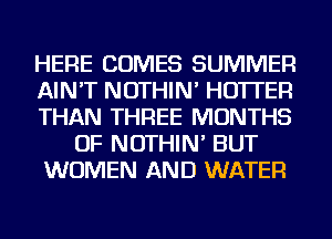 HERE COMES SUMMER
AIN'T NOTHIN' HO'ITEFl
THAN THREE MONTHS
OF NOTHIN' BUT
WOMEN AND WATER