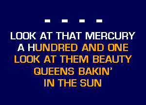 LOOK AT THAT MERCURY
A HUNDRED AND ONE
LOOK AT THEM BEAUTY

QUEENS BAKIN'
IN THE SUN