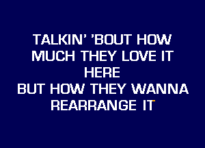 TALKIN' 'BOUT HOW
MUCH THEY LOVE IT
HERE
BUT HOW THEY WANNA
REARRANGE IT