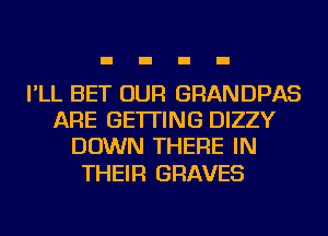 I'LL BET OUR GRANDPAS
ARE GETTING DIZZY
DOWN THERE IN

THEIR GRAVES