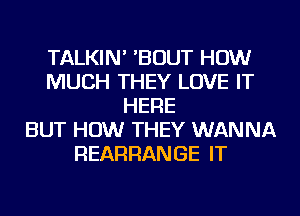 TALKIN' 'BOUT HOW
MUCH THEY LOVE IT
HERE
BUT HOW THEY WANNA
REARRANGE IT