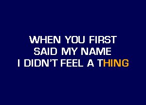 WHEN YOU FIRST
SAID MY NAME

I DIDN'T FEEL A THING