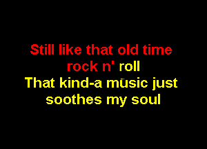 Still like that old time
rock n' roll

That kind-a mUsic just
soothes my soul