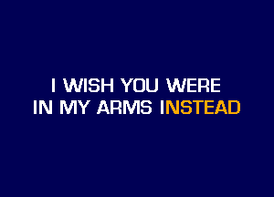 I WISH YOU WERE

IN MY ARMS INSTEAD