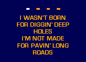 l WASN'T BORN
FOR DIGGIN' DEEP

HOLES
I'M NOT MADE
FOR PAVIN' LONG
ROADS