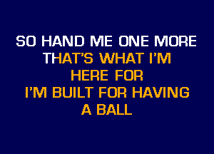 SO HAND ME ONE MORE
THAT'S WHAT I'M
HERE FOR
I'M BUILT FOR HAVING
A BALL