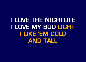 I LOVE THE NIGHTLIFE
I LOVE MY BUD LIGHT
I LIKE 'EM COLD
AND TALL