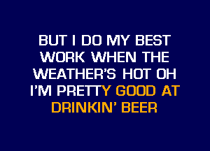 BUT I DO MY BEST
WORK WHEN THE
WEATHER'S HOT UH
I'M PRETTY GOOD AT
DRINKIN' BEER