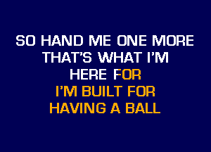 SO HAND ME ONE MORE
THAT'S WHAT I'M
HERE FOR
I'M BUILT FOR
HAVING A BALL