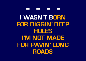 l WASN'T BORN
FOR DIGGIN' DEEP

HOLES
I'M NOT MADE
FOR PAVIN' LONG
ROADS